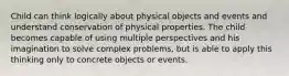 Child can think logically about physical objects and events and understand conservation of physical properties. The child becomes capable of using multiple perspectives and his imagination to solve complex problems, but is able to apply this thinking only to concrete objects or events.