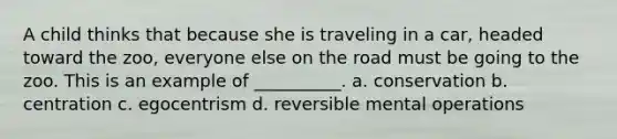 A child thinks that because she is traveling in a car, headed toward the zoo, everyone else on the road must be going to the zoo. This is an example of __________. a. conservation b. centration c. egocentrism d. reversible mental operations