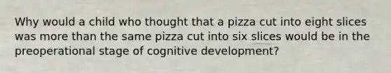 Why would a child who thought that a pizza cut into eight slices was more than the same pizza cut into six slices would be in the preoperational stage of cognitive development?