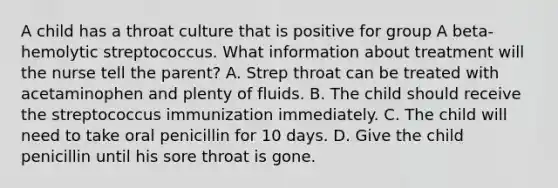 A child has a throat culture that is positive for group A beta-hemolytic streptococcus. What information about treatment will the nurse tell the parent? A. Strep throat can be treated with acetaminophen and plenty of fluids. B. The child should receive the streptococcus immunization immediately. C. The child will need to take oral penicillin for 10 days. D. Give the child penicillin until his sore throat is gone.