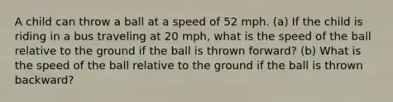 A child can throw a ball at a speed of 52 mph. (a) If the child is riding in a bus traveling at 20 mph, what is the speed of the ball relative to the ground if the ball is thrown forward? (b) What is the speed of the ball relative to the ground if the ball is thrown backward?