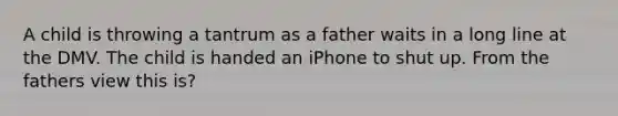 A child is throwing a tantrum as a father waits in a long line at the DMV. The child is handed an iPhone to shut up. From the fathers view this is?