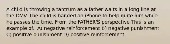 A child is throwing a tantrum as a father waits in a long line at the DMV. The child is handed an iPhone to help quite him while he passes the time. From the FATHER'S perspective This is an example of.. A) negative reinforcement B) negative punishment C) positive punishment D) positive reinforcement