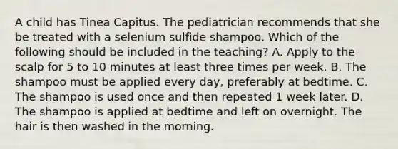 A child has Tinea Capitus. The pediatrician recommends that she be treated with a selenium sulfide shampoo. Which of the following should be included in the teaching? A. Apply to the scalp for 5 to 10 minutes at least three times per week. B. The shampoo must be applied every day, preferably at bedtime. C. The shampoo is used once and then repeated 1 week later. D. The shampoo is applied at bedtime and left on overnight. The hair is then washed in the morning.