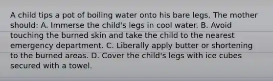 A child tips a pot of boiling water onto his bare legs. The mother should: A. Immerse the child's legs in cool water. B. Avoid touching the burned skin and take the child to the nearest emergency department. C. Liberally apply butter or shortening to the burned areas. D. Cover the child's legs with ice cubes secured with a towel.