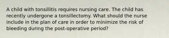 A child with tonsillitis requires nursing care. The child has recently undergone a tonsillectomy. What should the nurse include in the plan of care in order to minimize the risk of bleeding during the post-operative period?