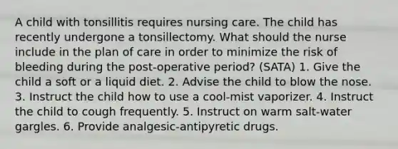 A child with tonsillitis requires nursing care. The child has recently undergone a tonsillectomy. What should the nurse include in the plan of care in order to minimize the risk of bleeding during the post-operative period? (SATA) 1. Give the child a soft or a liquid diet. 2. Advise the child to blow the nose. 3. Instruct the child how to use a cool-mist vaporizer. 4. Instruct the child to cough frequently. 5. Instruct on warm salt-water gargles. 6. Provide analgesic-antipyretic drugs.