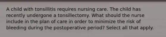 A child with tonsillitis requires nursing care. The child has recently undergone a tonsillectomy. What should the nurse include in the plan of care in order to minimize the risk of bleeding during the postoperative period? Select all that apply.