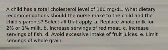 A child has a total cholesterol level of 180 mg/dL. What dietary recommendations should the nurse make to the child and the child's parents? Select all that apply. a. Replace whole milk for 2% or 1% milk. b. Increase servings of red meat. c. Increase servings of fish. d. Avoid excessive intake of fruit juices. e. Limit servings of whole grain.