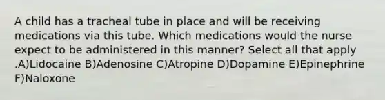 A child has a tracheal tube in place and will be receiving medications via this tube. Which medications would the nurse expect to be administered in this manner? Select all that apply .A)Lidocaine B)Adenosine C)Atropine D)Dopamine E)Epinephrine F)Naloxone