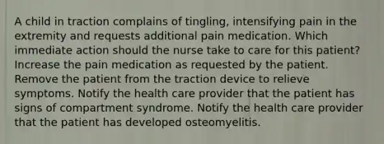 A child in traction complains of tingling, intensifying pain in the extremity and requests additional pain medication. Which immediate action should the nurse take to care for this patient? Increase the pain medication as requested by the patient. Remove the patient from the traction device to relieve symptoms. Notify the health care provider that the patient has signs of compartment syndrome. Notify the health care provider that the patient has developed osteomyelitis.