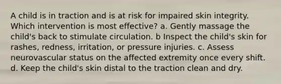 A child is in traction and is at risk for impaired skin integrity. Which intervention is most effective? a. Gently massage the child's back to stimulate circulation. b Inspect the child's skin for rashes, redness, irritation, or pressure injuries. c. Assess neurovascular status on the affected extremity once every shift. d. Keep the child's skin distal to the traction clean and dry.