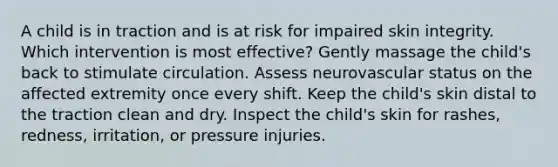 A child is in traction and is at risk for impaired skin integrity. Which intervention is most effective? Gently massage the child's back to stimulate circulation. Assess neurovascular status on the affected extremity once every shift. Keep the child's skin distal to the traction clean and dry. Inspect the child's skin for rashes, redness, irritation, or pressure injuries.