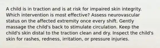 A child is in traction and is at risk for impaired skin integrity. Which intervention is most effective? Assess neurovascular status on the affected extremity once every shift. Gently massage the child's back to stimulate circulation. Keep the child's skin distal to the traction clean and dry. Inspect the child's skin for rashes, redness, irritation, or pressure injuries.