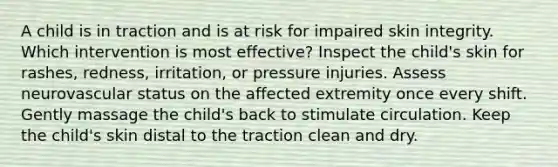 A child is in traction and is at risk for impaired skin integrity. Which intervention is most effective? Inspect the child's skin for rashes, redness, irritation, or pressure injuries. Assess neurovascular status on the affected extremity once every shift. Gently massage the child's back to stimulate circulation. Keep the child's skin distal to the traction clean and dry.