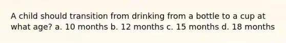 A child should transition from drinking from a bottle to a cup at what age? a. 10 months b. 12 months c. 15 months d. 18 months