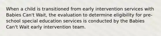 When a child is transitioned from early intervention services with Babies Can't Wait, the evaluation to determine eligibility for pre-school special education services is conducted by the Babies Can't Wait early intervention team.