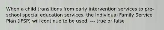 When a child transitions from early intervention services to pre-school special education services, the Individual Family Service Plan (IFSP) will continue to be used. --- true or false