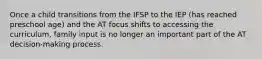 Once a child transitions from the IFSP to the IEP (has reached preschool age) and the AT focus shifts to accessing the curriculum, family input is no longer an important part of the AT decision-making process.