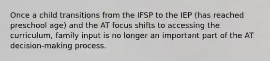 Once a child transitions from the IFSP to the IEP (has reached preschool age) and the AT focus shifts to accessing the curriculum, family input is no longer an important part of the AT decision-making process.