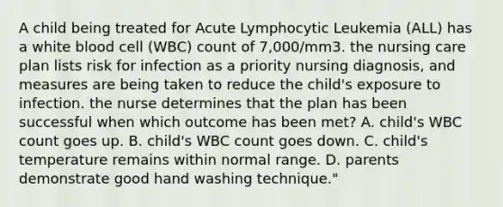 A child being treated for Acute Lymphocytic Leukemia (ALL) has a white blood cell (WBC) count of 7,000/mm3. the nursing care plan lists risk for infection as a priority nursing diagnosis, and measures are being taken to reduce the child's exposure to infection. the nurse determines that the plan has been successful when which outcome has been met? A. child's WBC count goes up. B. child's WBC count goes down. C. child's temperature remains within normal range. D. parents demonstrate good hand washing technique."