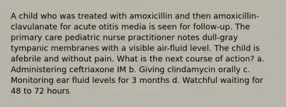 A child who was treated with amoxicillin and then amoxicillin-clavulanate for acute otitis media is seen for follow-up. The primary care pediatric nurse practitioner notes dull-gray tympanic membranes with a visible air-fluid level. The child is afebrile and without pain. What is the next course of action? a. Administering ceftriaxone IM b. Giving clindamycin orally c. Monitoring ear fluid levels for 3 months d. Watchful waiting for 48 to 72 hours