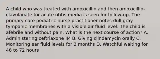 A child who was treated with amoxicillin and then amoxicillin-clavulanate for acute otitis media is seen for follow-up. The primary care pediatric nurse practitioner notes dull gray tympanic membranes with a visible air fluid level. The child is afebrile and without pain. What is the next course of action? A. Administering ceftriaxone IM B. Giving clindamycin orally C. Monitoring ear fluid levels for 3 months D. Watchful waiting for 48 to 72 hours