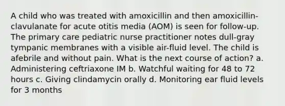 A child who was treated with amoxicillin and then amoxicillin-clavulanate for acute otitis media (AOM) is seen for follow-up. The primary care pediatric nurse practitioner notes dull-gray tympanic membranes with a visible air-fluid level. The child is afebrile and without pain. What is the next course of action? a. Administering ceftriaxone IM b. Watchful waiting for 48 to 72 hours c. Giving clindamycin orally d. Monitoring ear fluid levels for 3 months