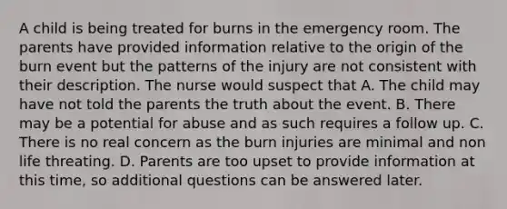 A child is being treated for burns in the emergency room. The parents have provided information relative to the origin of the burn event but the patterns of the injury are not consistent with their description. The nurse would suspect that A. The child may have not told the parents the truth about the event. B. There may be a potential for abuse and as such requires a follow up. C. There is no real concern as the burn injuries are minimal and non life threating. D. Parents are too upset to provide information at this time, so additional questions can be answered later.