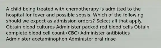 A child being treated with chemotherapy is admitted to the hospital for fever and possible sepsis. Which of the following should we expect as admission orders? Select all that apply. Obtain blood cultures Administer packed red blood cells Obtain complete blood cell count (CBC) Administer antibiotics Administer acetaminophen Administer oral rinse