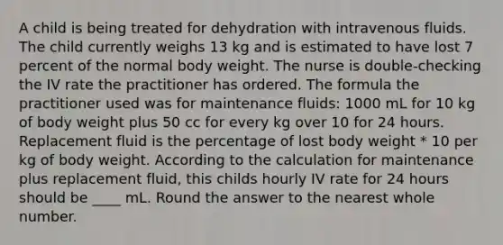 A child is being treated for dehydration with intravenous fluids. The child currently weighs 13 kg and is estimated to have lost 7 percent of the normal body weight. The nurse is double-checking the IV rate the practitioner has ordered. The formula the practitioner used was for maintenance fluids: 1000 mL for 10 kg of body weight plus 50 cc for every kg over 10 for 24 hours. Replacement fluid is the percentage of lost body weight * 10 per kg of body weight. According to the calculation for maintenance plus replacement fluid, this childs hourly IV rate for 24 hours should be ____ mL. Round the answer to the nearest whole number.