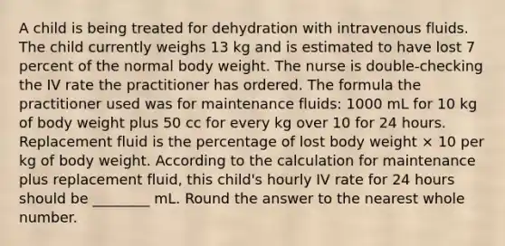 A child is being treated for dehydration with intravenous fluids. The child currently weighs 13 kg and is estimated to have lost 7 percent of the normal body weight. The nurse is double-checking the IV rate the practitioner has ordered. The formula the practitioner used was for maintenance fluids: 1000 mL for 10 kg of body weight plus 50 cc for every kg over 10 for 24 hours. Replacement fluid is the percentage of lost body weight × 10 per kg of body weight. According to the calculation for maintenance plus replacement fluid, this child's hourly IV rate for 24 hours should be ________ mL. Round the answer to the nearest whole number.