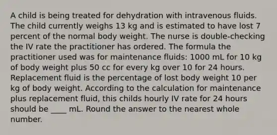 A child is being treated for dehydration with intravenous fluids. The child currently weighs 13 kg and is estimated to have lost 7 percent of the normal body weight. The nurse is double-checking the IV rate the practitioner has ordered. The formula the practitioner used was for maintenance fluids: 1000 mL for 10 kg of body weight plus 50 cc for every kg over 10 for 24 hours. Replacement fluid is the percentage of lost body weight 10 per kg of body weight. According to the calculation for maintenance plus replacement fluid, this childs hourly IV rate for 24 hours should be ____ mL. Round the answer to the nearest whole number.