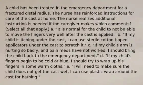 A child has been treated in the emergency department for a fractured distal radius. The nurse has reinforced instructions for care of the cast at home. The nurse realizes additional instruction is needed if the caregiver makes which comments? (Select all that apply.) a. "It is normal for the child to not be able to move the fingers very well after the cast is applied." b. "If my child is itching under the cast, I can use sterile cotton tipped applicators under the cast to scratch it." c. "If my child's arm is hurting so badly, and pain meds have not worked, I should bring the child back to the emergency department." d. "If my child's fingers begin to be cold or blue, I should try to wrap up his fingers in some warm cloths." e. "I will need to make sure the child does not get the cast wet, I can use plastic wrap around the cast for bathing."