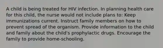 A child is being treated for HIV infection. In planning health care for this child, the nurse would not include plans to: Keep immunizations current. Instruct family members on how to prevent spread of the organism. Provide information to the child and family about the child's prophylactic drugs. Encourage the family to provide home-schooling.