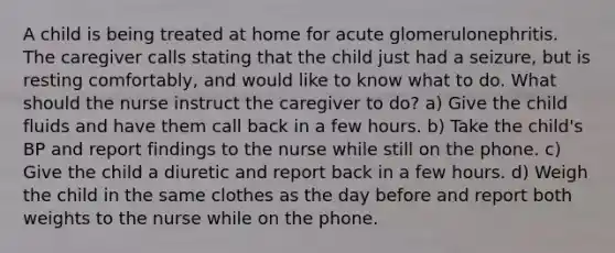 A child is being treated at home for acute glomerulonephritis. The caregiver calls stating that the child just had a seizure, but is resting comfortably, and would like to know what to do. What should the nurse instruct the caregiver to do? a) Give the child fluids and have them call back in a few hours. b) Take the child's BP and report findings to the nurse while still on the phone. c) Give the child a diuretic and report back in a few hours. d) Weigh the child in the same clothes as the day before and report both weights to the nurse while on the phone.