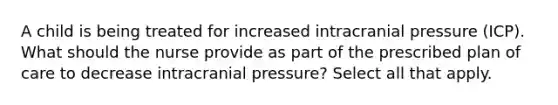 A child is being treated for increased intracranial pressure (ICP). What should the nurse provide as part of the prescribed plan of care to decrease intracranial pressure? Select all that apply.