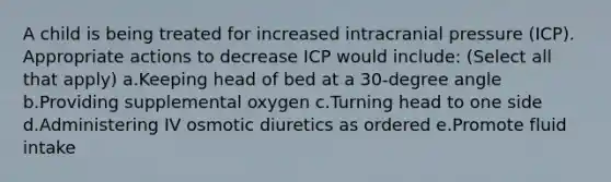 A child is being treated for increased intracranial pressure (ICP). Appropriate actions to decrease ICP would include: (Select all that apply) a.Keeping head of bed at a 30-degree angle b.Providing supplemental oxygen c.Turning head to one side d.Administering IV osmotic diuretics as ordered e.Promote fluid intake