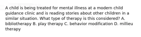 A child is being treated for mental illness at a modern child guidance clinic and is reading stories about other children in a similar situation. What type of therapy is this considered? A. bibliotherapy B. play therapy C. behavior modification D. millieu therapy