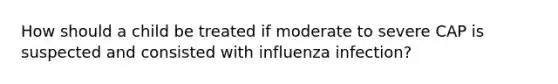 How should a child be treated if moderate to severe CAP is suspected and consisted with influenza infection?