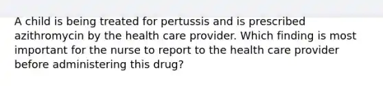 A child is being treated for pertussis and is prescribed azithromycin by the health care provider. Which finding is most important for the nurse to report to the health care provider before administering this drug?