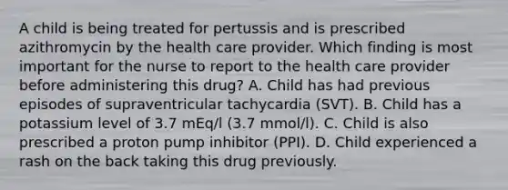 A child is being treated for pertussis and is prescribed azithromycin by the health care provider. Which finding is most important for the nurse to report to the health care provider before administering this drug? A. Child has had previous episodes of supraventricular tachycardia (SVT). B. Child has a potassium level of 3.7 mEq/l (3.7 mmol/l). C. Child is also prescribed a proton pump inhibitor (PPI). D. Child experienced a rash on the back taking this drug previously.