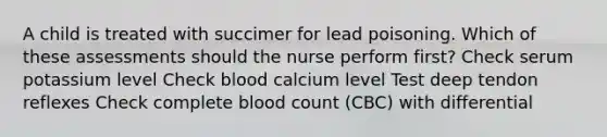 A child is treated with succimer for lead poisoning. Which of these assessments should the nurse perform first? Check serum potassium level Check blood calcium level Test deep tendon reflexes Check complete blood count (CBC) with differential