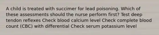 A child is treated with succimer for lead poisoning. Which of these assessments should the nurse perform first? Test deep tendon reflexes Check blood calcium level Check complete blood count (CBC) with differential Check serum potassium level