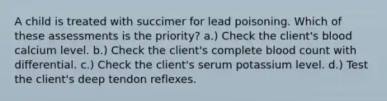 A child is treated with succimer for lead poisoning. Which of these assessments is the priority? a.) Check the client's blood calcium level. b.) Check the client's complete blood count with differential. c.) Check the client's serum potassium level. d.) Test the client's deep tendon reflexes.