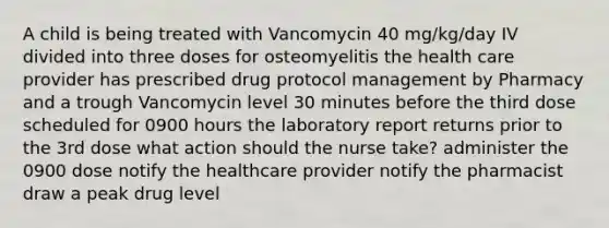 A child is being treated with Vancomycin 40 mg/kg/day IV divided into three doses for osteomyelitis the health care provider has prescribed drug protocol management by Pharmacy and a trough Vancomycin level 30 minutes before the third dose scheduled for 0900 hours the laboratory report returns prior to the 3rd dose what action should the nurse take? administer the 0900 dose notify the healthcare provider notify the pharmacist draw a peak drug level