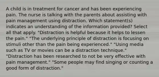 A child is in treatment for cancer and has been experiencing pain. The nurse is talking with the parents about assisting with pain management using distraction. Which statement(s) indicates an understanding of the information provided? Select all that apply. "Distraction is helpful because it helps to lessen the pain." "The underlying principle of distraction is focusing on stimuli other than the pain being experienced." "Using media such as TV or movies can be a distraction technique." "Distraction has been researched to not be very effective with pain management." "Some people may find singing or counting a good form of distraction."