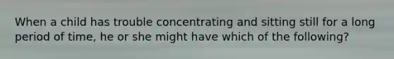 When a child has trouble concentrating and sitting still for a long period of time, he or she might have which of the following?