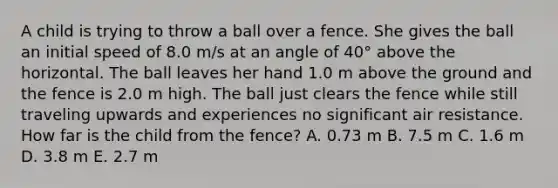 A child is trying to throw a ball over a fence. She gives the ball an initial speed of 8.0 m/s at an angle of 40° above the horizontal. The ball leaves her hand 1.0 m above the ground and the fence is 2.0 m high. The ball just clears the fence while still traveling upwards and experiences no significant air resistance. How far is the child from the fence? A. 0.73 m B. 7.5 m C. 1.6 m D. 3.8 m E. 2.7 m