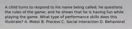 A child turns to respond to his name being called; he questions the rules of the game; and he shows that he is having fun while playing the game. What type of performance skills does this illustrate? A. Motor B. Process C. Social interaction D. Behavioral